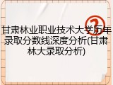 甘肃林业职业技术大学历年录取分数线深度分析(甘肃林大录取分析)