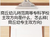 商丘幼儿师范高等专科学校主攻方向是什么，怎么样(商丘幼专主攻方向)