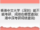 香港中文大学（深圳）能不能考研，成绩在哪里查询(港中深考研成绩查询)