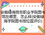 安徽绿海商务职业学院图书馆在哪里，怎么样(安徽绿海学院图书馆位置评价)
