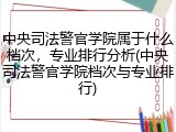 中央司法警官学院属于什么档次，专业排行分析(中央司法警官学院档次与专业排行)