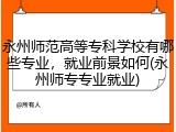 永州师范高等专科学校有哪些专业，就业前景如何(永州师专专业就业)