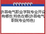 许昌电气职业学院专业开设有哪些,特色在哪(许昌电气职院专业特色)