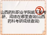 山西药科职业学院能不能考研，成绩在哪里查询(山西药科考研成绩查询)