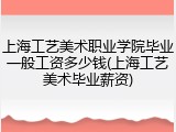 上海工艺美术职业学院毕业一般工资多少钱(上海工艺美术毕业薪资)