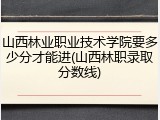 山西林业职业技术学院要多少分才能进(山西林职录取分数线)