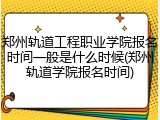 郑州轨道工程职业学院报名时间一般是什么时候(郑州轨道学院报名时间)