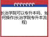 长治学院可以专升本吗，如何操作(长治学院专升本流程)