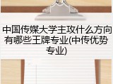 中国传媒大学主攻什么方向有哪些王牌专业(中传优势专业)