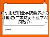 广东财贸职业学院要多少分才能进(广东财贸职业学院录取分)