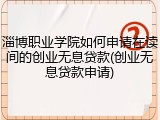淄博职业学院如何申请在读间的创业无息贷款(创业无息贷款申请)