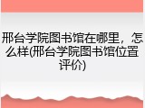 邢台学院图书馆在哪里，怎么样(邢台学院图书馆位置评价)
