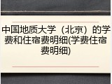 中国地质大学（北京）的学费和住宿费明细(学费住宿费明细)