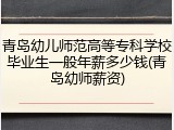 青岛幼儿师范高等专科学校毕业生一般年薪多少钱(青岛幼师薪资)