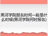 黑河学院报名时间一般是什么时候(黑河学院何时报名)