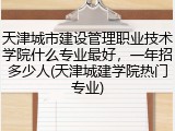 天津城市建设管理职业技术学院什么专业最好，一年招多少人(天津城建学院热门专业)