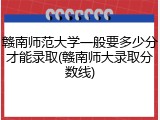 赣南师范大学一般要多少分才能录取(赣南师大录取分数线)
