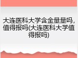 大连医科大学含金量量吗，值得报吗(大连医科大学值得报吗)