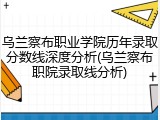 乌兰察布职业学院历年录取分数线深度分析(乌兰察布职院录取线分析)
