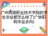 广州铁路职业技术学院的学生毕业都怎么样了(广铁职院毕业去向)