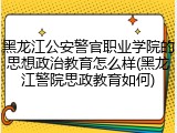 黑龙江公安警官职业学院的思想政治教育怎么样(黑龙江警院思政教育如何)