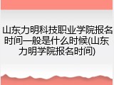 山东力明科技职业学院报名时间一般是什么时候(山东力明学院报名时间)