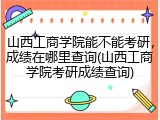 山西工商学院能不能考研，成绩在哪里查询(山西工商学院考研成绩查询)