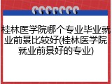 桂林医学院哪个专业毕业就业前景比较好(桂林医学院就业前景好的专业)