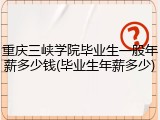 重庆三峡学院毕业生一般年薪多少钱(毕业生年薪多少)