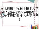 河北科技工程职业技术大学到毕业要花多少学费(河北科技工程职业技术大学学费)
