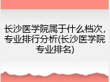 长沙医学院属于什么档次，专业排行分析(长沙医学院专业排名)