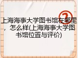 上海海事大学图书馆在哪里，怎么样(上海海事大学图书馆位置与评价)