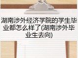 湖南涉外经济学院的学生毕业都怎么样了(湖南涉外毕业生去向)