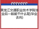 黑龙江交通职业技术学院毕业后一般能干什么呢(毕业去向)