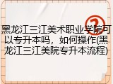黑龙江三江美术职业学院可以专升本吗，如何操作(黑龙江三江美院专升本流程)