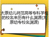 太原幼儿师范高等专科学校的校名来历有什么渊源(太原幼专校名渊源)