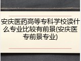 安庆医药高等专科学校读什么专业比较有前景(安庆医专前景专业)