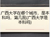 广西大学在哪个城市，是本科吗，第几批(广西大学是本科吗)