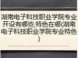 湖南电子科技职业学院专业开设有哪些,特色在哪(湖南电子科技职业学院专业特色)