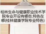 桂林生命与健康职业技术学院专业开设有哪些,特色在哪(桂林健康学院专业特色)