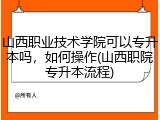 山西职业技术学院可以专升本吗，如何操作(山西职院专升本流程)