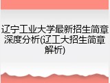 辽宁工业大学最新招生简章深度分析(辽工大招生简章解析)