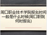 周口职业技术学院报名时间一般是什么时候(周口职院何时报名)