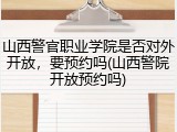 山西警官职业学院是否对外开放，要预约吗(山西警院开放预约吗)
