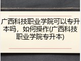 广西科技职业学院可以专升本吗，如何操作(广西科技职业学院专升本)