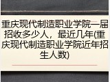 重庆现代制造职业学院一届招收多少人，最近几年(重庆现代制造职业学院近年招生人数)