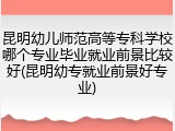 昆明幼儿师范高等专科学校哪个专业毕业就业前景比较好(昆明幼专就业前景好专业)