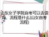 山东女子学院自考可以去读吗，流程是什么(山女自考流程)