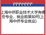 上海中侨职业技术大学有哪些专业，就业前景如何(上海中侨专业就业)
