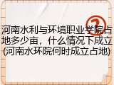 河南水利与环境职业学院占地多少亩，什么情况下成立(河南水环院何时成立占地)